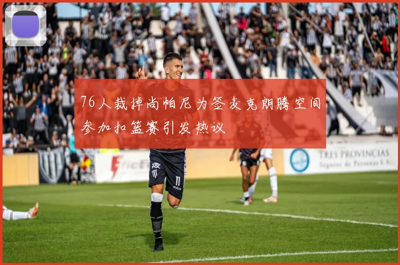 76人裁掉尚帕尼为签麦克朗腾空间参加扣篮赛引发热议