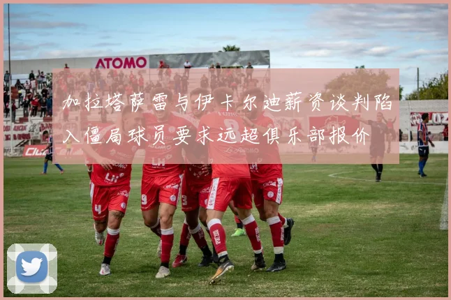 加拉塔萨雷与伊卡尔迪薪资谈判陷入僵局球员要求远超俱乐部报价