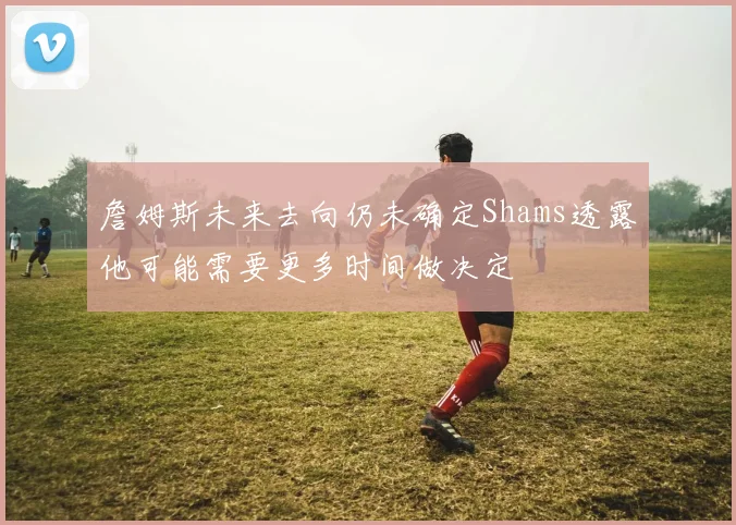 詹姆斯未来去向仍未确定Shams透露他可能需要更多时间做决定