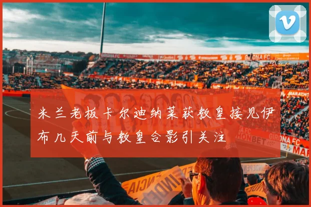 米兰老板卡尔迪纳莱获教皇接见伊布几天前与教皇合影引关注