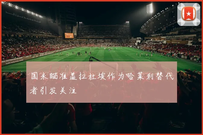 国米瞄准盖拉杜埃作为哈莱利替代者引发关注