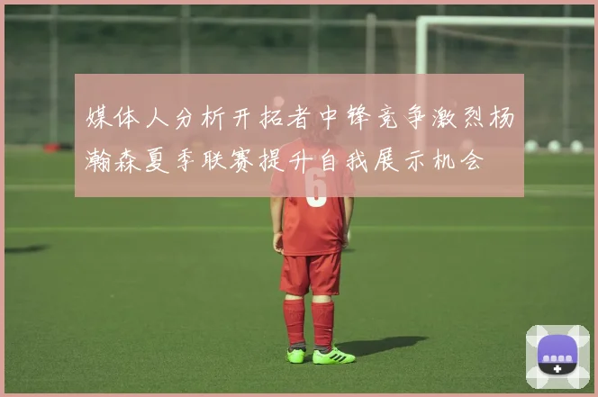 媒体人分析开拓者中锋竞争激烈杨瀚森夏季联赛提升自我展示机会