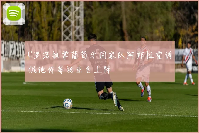 C罗若执掌葡萄牙国家队阿邦拉霍调侃他将每场亲自上阵