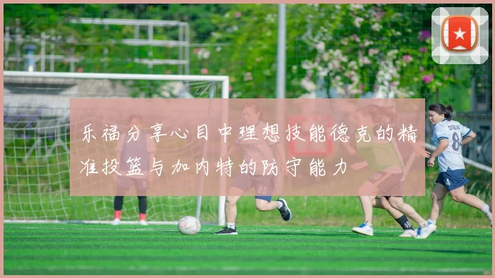 乐福分享心目中理想技能德克的精准投篮与加内特的防守能力