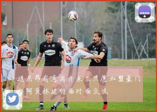 迈尼昂有意离开米兰只愿加盟豪门与阿莫林进行面对面交流