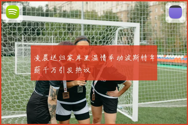 凌晨送归家库里温情举动波斯特年薪千万引发热议