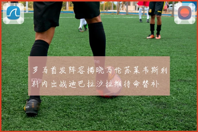 罗马首发阵容揭晓马伦苏莱韦斯利科内出战迪巴拉沙拉维待命替补