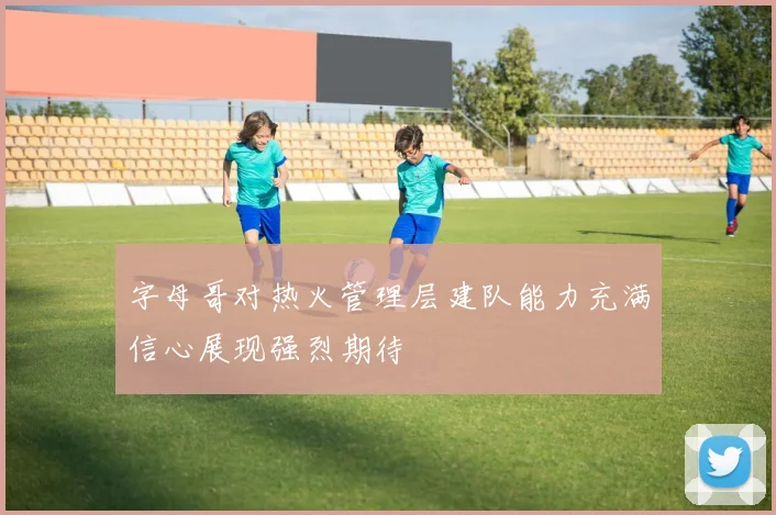 字母哥对热火管理层建队能力充满信心展现强烈期待