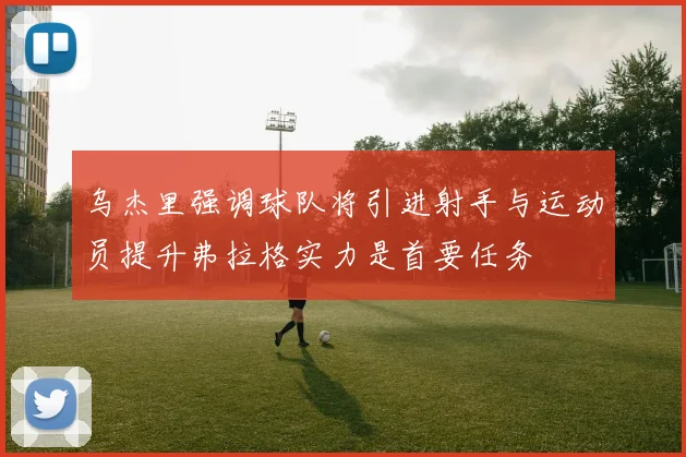 乌杰里强调球队将引进射手与运动员提升弗拉格实力是首要任务