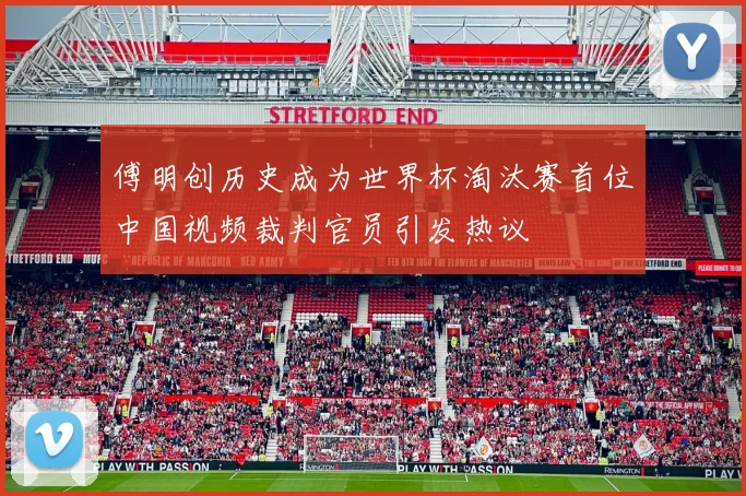 傅明创历史成为世界杯淘汰赛首位中国视频裁判官员引发热议