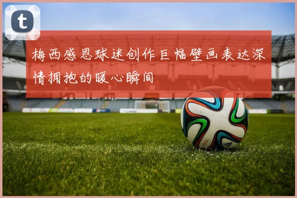 梅西感恩球迷创作巨幅壁画表达深情拥抱的暖心瞬间