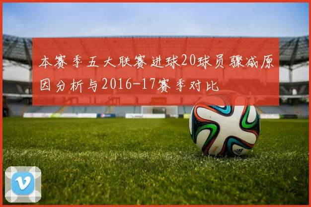 本赛季五大联赛进球20球员骤减原因分析与2016-17赛季对比
