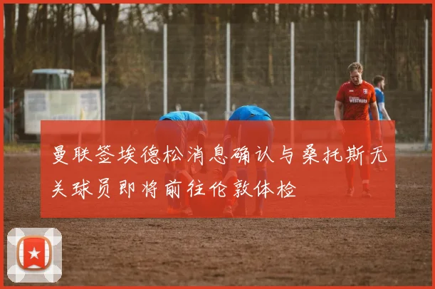 曼联签埃德松消息确认与桑托斯无关球员即将前往伦敦体检