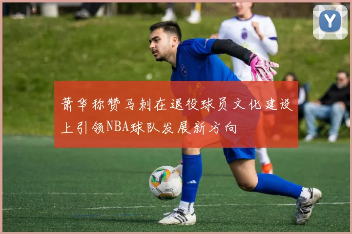 萧华称赞马刺在退役球员文化建设上引领NBA球队发展新方向