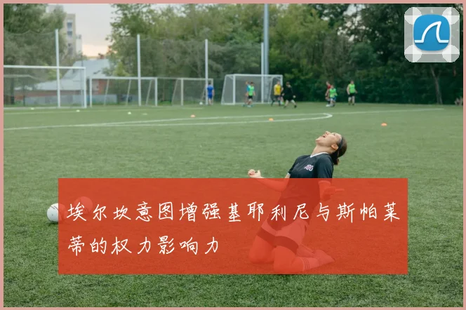 埃尔坎意图增强基耶利尼与斯帕莱蒂的权力影响力